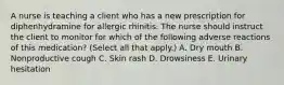 A nurse is teaching a client who has a new prescription for diphenhydramine for allergic rhinitis. The nurse should instruct the client to monitor for which of the following adverse reactions of this medication? (Select all that apply.) A. Dry mouth B. Nonproductive cough C. Skin rash D. Drowsiness E. Urinary hesitation