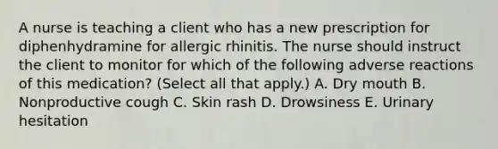 A nurse is teaching a client who has a new prescription for diphenhydramine for allergic rhinitis. The nurse should instruct the client to monitor for which of the following adverse reactions of this medication? (Select all that apply.) A. Dry mouth B. Nonproductive cough C. Skin rash D. Drowsiness E. Urinary hesitation