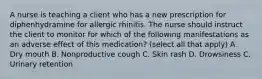 A nurse is teaching a client who has a new prescription for diphenhydramine for allergic rhinitis. The nurse should instruct the client to monitor for which of the following manifestations as an adverse effect of this medication? (select all that apply) A. Dry mouth B. Nonproductive cough C. Skin rash D. Drowsiness C. Urinary retention