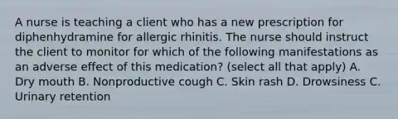 A nurse is teaching a client who has a new prescription for diphenhydramine for allergic rhinitis. The nurse should instruct the client to monitor for which of the following manifestations as an adverse effect of this medication? (select all that apply) A. Dry mouth B. Nonproductive cough C. Skin rash D. Drowsiness C. Urinary retention