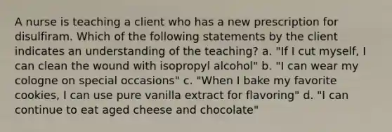 A nurse is teaching a client who has a new prescription for disulfiram. Which of the following statements by the client indicates an understanding of the teaching? a. "If I cut myself, I can clean the wound with isopropyl alcohol" b. "I can wear my cologne on special occasions" c. "When I bake my favorite cookies, I can use pure vanilla extract for flavoring" d. "I can continue to eat aged cheese and chocolate"