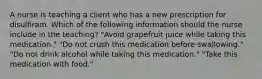 A nurse is teaching a client who has a new prescription for disulfiram. Which of the following information should the nurse include in the teaching? "Avoid grapefruit juice while taking this medication." "Do not crush this medication before swallowing." "Do not drink alcohol while taking this medication." "Take this medication with food."