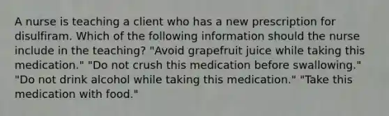 A nurse is teaching a client who has a new prescription for disulfiram. Which of the following information should the nurse include in the teaching? "Avoid grapefruit juice while taking this medication." "Do not crush this medication before swallowing." "Do not drink alcohol while taking this medication." "Take this medication with food."