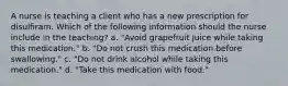 A nurse is teaching a client who has a new prescription for disulfiram. Which of the following information should the nurse include in the teaching? a. "Avoid grapefruit juice while taking this medication." b. "Do not crush this medication before swallowing." c. "Do not drink alcohol while taking this medication." d. "Take this medication with food."