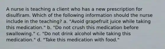 A nurse is teaching a client who has a new prescription for disulfiram. Which of the following information should the nurse include in the teaching? a. "Avoid grapefruit juice while taking this medication." b. "Do not crush this medication before swallowing." c. "Do not drink alcohol while taking this medication." d. "Take this medication with food."