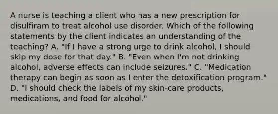 A nurse is teaching a client who has a new prescription for disulfiram to treat alcohol use disorder. Which of the following statements by the client indicates an understanding of the teaching? A. "If I have a strong urge to drink alcohol, I should skip my dose for that day." B. "Even when I'm not drinking alcohol, adverse effects can include seizures." C. "Medication therapy can begin as soon as I enter the detoxification program." D. "I should check the labels of my skin-care products, medications, and food for alcohol."