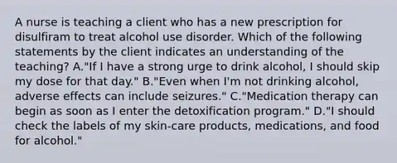 A nurse is teaching a client who has a new prescription for disulfiram to treat alcohol use disorder. Which of the following statements by the client indicates an understanding of the teaching? A."If I have a strong urge to drink alcohol, I should skip my dose for that day." B."Even when I'm not drinking alcohol, adverse effects can include seizures." C."Medication therapy can begin as soon as I enter the detoxification program." D."I should check the labels of my skin-care products, medications, and food for alcohol."