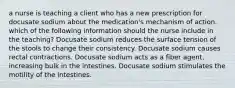 a nurse is teaching a client who has a new prescription for docusate sodium about the medication's mechanism of action. which of the following information should the nurse include in the teaching? Docusate sodium reduces the surface tension of the stools to change their consistency. Docusate sodium causes rectal contractions. Docusate sodium acts as a fiber agent, increasing bulk in the intestines. Docusate sodium stimulates the motility of the intestines.