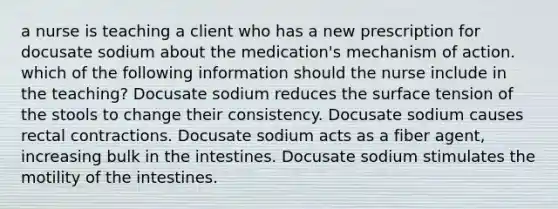 a nurse is teaching a client who has a new prescription for docusate sodium about the medication's mechanism of action. which of the following information should the nurse include in the teaching? Docusate sodium reduces the surface tension of the stools to change their consistency. Docusate sodium causes rectal contractions. Docusate sodium acts as a fiber agent, increasing bulk in the intestines. Docusate sodium stimulates the motility of the intestines.