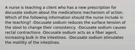 A nurse is teaching a client who has a new prescription for docusate sodium about the medications mechanism of action. Which of the following information should the nurse include in the teaching? -Docusate sodium reduces the surface tension of the stool to change their consistency. -Docusate sodium causes rectal contractions -Docusate sodium acts as a fiber agent, increasing bulk in the intestines. -Docusate sodium stimulates the motility of the intestines.