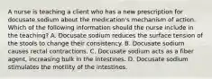 A nurse is teaching a client who has a new prescription for docusate sodium about the medication's mechanism of action. Which of the following information should the nurse include in the teaching? A. Docusate sodium reduces the surface tension of the stools to change their consistency. B. Docusate sodium causes rectal contractions. C. Docusate sodium acts as a fiber agent, increasing bulk in the intestines. D. Docusate sodium stimulates the motility of the intestines.