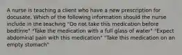 A nurse is teaching a client who have a new prescription for docusate. Which of the following information should the nurse include in the teaching "Do not take this medication before bedtime" "Take the medication with a full glass of water" "Expect abdominal pain with this medication" "Take this medication on an empty stomach"