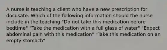 A nurse is teaching a client who have a new prescription for docusate. Which of the following information should the nurse include in the teaching "Do not take this medication before bedtime" "Take the medication with a full glass of water" "Expect abdominal pain with this medication" "Take this medication on an empty stomach"