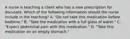 A nurse is teaching a client who has a new prescription for docusate. Which of the following information should the nurse include in the teaching? A. "Do not take this medication before bedtime." B. "Take the medication with a full glass of water." C. "Expect abdominal pain with this medication." D. "Take this medication on an empty stomach."