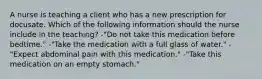 A nurse is teaching a client who has a new prescription for docusate. Which of the following information should the nurse include in the teaching? -"Do not take this medication before bedtime." -"Take the medication with a full glass of water." -"Expect abdominal pain with this medication." -"Take this medication on an empty stomach."