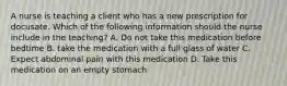 A nurse is teaching a client who has a new prescription for docusate. Which of the following information should the nurse include in the teaching? A. Do not take this medication before bedtime B. take the medication with a full glass of water C. Expect abdominal pain with this medication D. Take this medication on an empty stomach