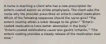 A nurse is teaching a client who has a new prescription for enteric-coated aspirin as stroke prophylaxis. The client asks the nurse why the provider prescribed an enteric-coated medication. Which of the following responses should the nurse give? "The enteric coating allows a lower dosage to be given." "Enteric-coated medications have better absorption in the body." "Enteric-coated medications cause less gastric irritation." "The enteric coating provides a steady release of the medication over time."