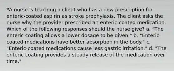 *A nurse is teaching a client who has a new prescription for enteric-coated aspirin as stroke prophylaxis. The client asks the nurse why the provider prescribed an enteric-coated medication. Which of the following responses should the nurse give? a. "The enteric coating allows a lower dosage to be given." b. "Enteric-coated medications have better absorption in the body." c. "Enteric-coated medications cause less gastric irritation." d. "The enteric coating provides a steady release of the medication over time."