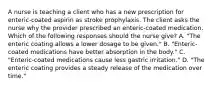 A nurse is teaching a client who has a new prescription for enteric-coated aspirin as stroke prophylaxis. The client asks the nurse why the provider prescribed an enteric-coated medication. Which of the following responses should the nurse give? A. "The enteric coating allows a lower dosage to be given." B. "Enteric-coated medications have better absorption in the body." C. "Enteric-coated medications cause less gastric irritation." D. "The enteric coating provides a steady release of the medication over time."