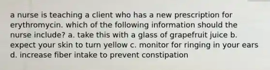 a nurse is teaching a client who has a new prescription for erythromycin. which of the following information should the nurse include? a. take this with a glass of grapefruit juice b. expect your skin to turn yellow c. monitor for ringing in your ears d. increase fiber intake to prevent constipation