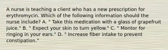 A nurse is teaching a client who has a new prescription for erythromycin. Which of the following information should the nurse include? A. " Take this medication with a glass of grapefruit juice." B. " Expect your skin to turn yellow." C. " Montor for ringing in your ears." D. " Increase fiber intake to prevent constipation."