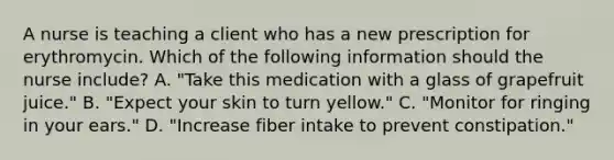 A nurse is teaching a client who has a new prescription for erythromycin. Which of the following information should the nurse include? A. "Take this medication with a glass of grapefruit juice." B. "Expect your skin to turn yellow." C. "Monitor for ringing in your ears." D. "Increase fiber intake to prevent constipation."