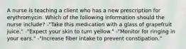 A nurse is teaching a client who has a new prescription for erythromycin. Which of the following information should the nurse include? -"Take this medication with a glass of grapefruit juice." -"Expect your skin to turn yellow." -"Monitor for ringing in your ears." -"Increase fiber intake to prevent constipation."