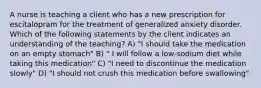 A nurse is teaching a client who has a new prescription for escitalopram for the treatment of generalized anxiety disorder. Which of the following statements by the client indicates an understanding of the teaching? A) "I should take the medication on an empty stomach" B) " I will follow a low-sodium diet while taking this medication" C) "I need to discontinue the medication slowly" D) "I should not crush this medication before swallowing"