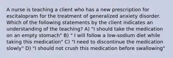 A nurse is teaching a client who has a new prescription for escitalopram for the treatment of generalized anxiety disorder. Which of the following statements by the client indicates an understanding of the teaching? A) "I should take the medication on an empty stomach" B) " I will follow a low-sodium diet while taking this medication" C) "I need to discontinue the medication slowly" D) "I should not crush this medication before swallowing"