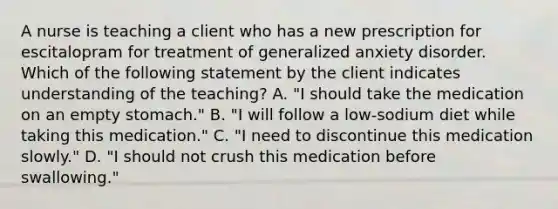 A nurse is teaching a client who has a new prescription for escitalopram for treatment of generalized anxiety disorder. Which of the following statement by the client indicates understanding of the teaching? A. "I should take the medication on an empty stomach." B. "I will follow a low-sodium diet while taking this medication." C. "I need to discontinue this medication slowly." D. "I should not crush this medication before swallowing."