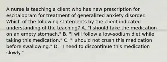 A nurse is teaching a client who has new prescription for escitalopram for treatment of generalized anxiety disorder. Which of the following statements by the client indicated understanding of the teaching? A. "I should take the medication on an empty stomach." B. "I will follow a low-sodium diet while taking this medication." C. "I should not crush this medication before swallowing." D. "I need to discontinue this medication slowly."