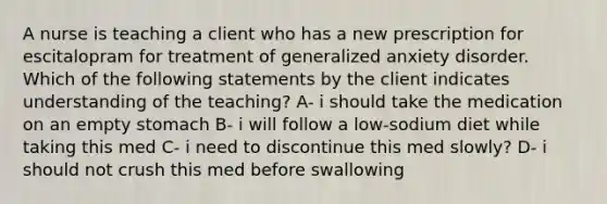 A nurse is teaching a client who has a new prescription for escitalopram for treatment of generalized anxiety disorder. Which of the following statements by the client indicates understanding of the teaching? A- i should take the medication on an empty stomach B- i will follow a low-sodium diet while taking this med C- i need to discontinue this med slowly? D- i should not crush this med before swallowing