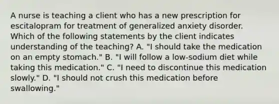 A nurse is teaching a client who has a new prescription for escitalopram for treatment of generalized anxiety disorder. Which of the following statements by the client indicates understanding of the teaching? A. "I should take the medication on an empty stomach." B. "I will follow a low-sodium diet while taking this medication." C. "I need to discontinue this medication slowly." D. "I should not crush this medication before swallowing."