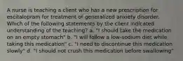 A nurse is teaching a client who has a new prescription for escitalopram for treatment of generalized anxiety disorder. Which of the following statements by the client indicated understanding of the teaching? a. "I should take the medication on an empty stomach" b. "I will follow a low-sodium diet while taking this medication" c. "I need to discontinue this medication slowly" d. "I should not crush this medication before swallowing"