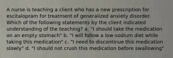 A nurse is teaching a client who has a new prescription for escitalopram for treatment of generalized anxiety disorder. Which of the following statements by the client indicated understanding of the teaching? a. "I should take the medication on an empty stomach" b. "I will follow a low-sodium diet while taking this medication" c. "I need to discontinue this medication slowly" d. "I should not crush this medication before swallowing"