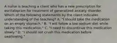 A nurse is teaching a client who has a new prescription for escitalopram for treatment of generalized anxiety disorder. Which of the following statements by the client indicates understanding of the teaching? A. "I should take the medication on an empty stomach." B. "I will follow a low‑sodium diet while taking this medication." C. "I need to discontinue this medication slowly." D. "I should not crush this medication before swallowing."