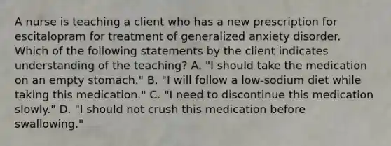 A nurse is teaching a client who has a new prescription for escitalopram for treatment of generalized anxiety disorder. Which of the following statements by the client indicates understanding of the teaching? A. "I should take the medication on an empty stomach." B. "I will follow a low‑sodium diet while taking this medication." C. "I need to discontinue this medication slowly." D. "I should not crush this medication before swallowing."