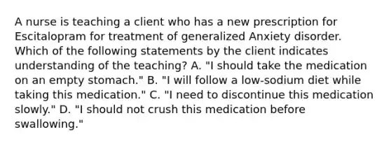 A nurse is teaching a client who has a new prescription for Escitalopram for treatment of generalized Anxiety disorder. Which of the following statements by the client indicates understanding of the teaching? A. "I should take the medication on an empty stomach." B. "I will follow a low‑sodium diet while taking this medication." C. "I need to discontinue this medication slowly." D. "I should not crush this medication before swallowing."