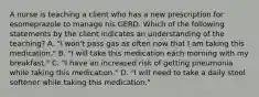 A nurse is teaching a client who has a new prescription for esomeprazole to manage his GERD. Which of the following statements by the client indicates an understanding of the teaching? A. "I won't pass gas as often now that I am taking this medication." B. "I will take this medication each morning with my breakfast." C. "I have an increased risk of getting pneumonia while taking this medication." D. "I will need to take a daily stool softener while taking this medication."