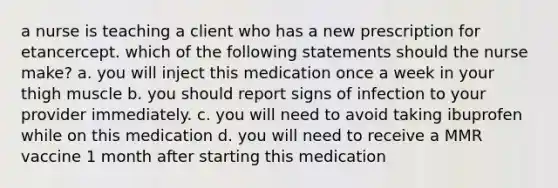 a nurse is teaching a client who has a new prescription for etancercept. which of the following statements should the nurse make? a. you will inject this medication once a week in your thigh muscle b. you should report signs of infection to your provider immediately. c. you will need to avoid taking ibuprofen while on this medication d. you will need to receive a MMR vaccine 1 month after starting this medication