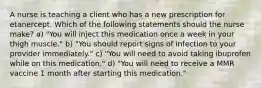 A nurse is teaching a client who has a new prescription for etanercept. Which of the following statements should the nurse make? a) "You will inject this medication once a week in your thigh muscle." b) "You should report signs of infection to your provider immediately." c) "You will need to avoid taking ibuprofen while on this medication." d) "You will need to receive a MMR vaccine 1 month after starting this medication."