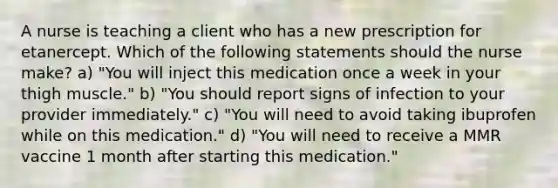 A nurse is teaching a client who has a new prescription for etanercept. Which of the following statements should the nurse make? a) "You will inject this medication once a week in your thigh muscle." b) "You should report signs of infection to your provider immediately." c) "You will need to avoid taking ibuprofen while on this medication." d) "You will need to receive a MMR vaccine 1 month after starting this medication."