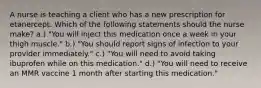 A nurse is teaching a client who has a new prescription for etanercept. Which of the following statements should the nurse make? a.) "You will inject this medication once a week in your thigh muscle." b.) "You should report signs of infection to your provider immediately." c.) "You will need to avoid taking ibuprofen while on this medication." d.) "You will need to receive an MMR vaccine 1 month after starting this medication."