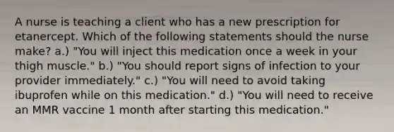 A nurse is teaching a client who has a new prescription for etanercept. Which of the following statements should the nurse make? a.) "You will inject this medication once a week in your thigh muscle." b.) "You should report signs of infection to your provider immediately." c.) "You will need to avoid taking ibuprofen while on this medication." d.) "You will need to receive an MMR vaccine 1 month after starting this medication."