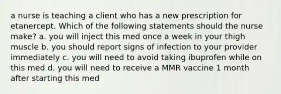 a nurse is teaching a client who has a new prescription for etanercept. Which of the following statements should the nurse make? a. you will inject this med once a week in your thigh muscle b. you should report signs of infection to your provider immediately c. you will need to avoid taking ibuprofen while on this med d. you will need to receive a MMR vaccine 1 month after starting this med