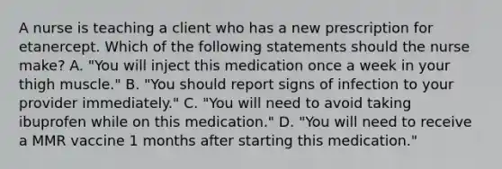 A nurse is teaching a client who has a new prescription for etanercept. Which of the following statements should the nurse make? A. "You will inject this medication once a week in your thigh muscle." B. "You should report signs of infection to your provider immediately." C. "You will need to avoid taking ibuprofen while on this medication." D. "You will need to receive a MMR vaccine 1 months after starting this medication."