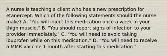 A nurse is teaching a client who has a new prescription for etanercept. Which of the following statements should the nurse make? A. "You will inject this medication once a week in your thigh muscle." B. "You should report signs of infection to your provider immediately." C. "You will need to avoid taking ibuprofen while on this medication." D. "You will need to receive a MMR vaccine 1 month after starting this medication."