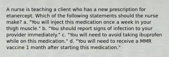 A nurse is teaching a client who has a new prescription for etanercept. Which of the following statements should the nurse make? a. "You will inject this medication once a week in your thigh muscle." b. "You should report signs of infection to your provider immediately." c. "You will need to avoid taking ibuprofen while on this medication." d. "You will need to receive a MMR vaccine 1 month after starting this medication."