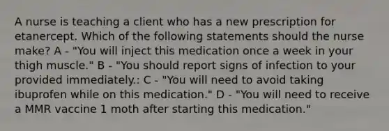 A nurse is teaching a client who has a new prescription for etanercept. Which of the following statements should the nurse make? A - "You will inject this medication once a week in your thigh muscle." B - "You should report signs of infection to your provided immediately.: C - "You will need to avoid taking ibuprofen while on this medication." D - "You will need to receive a MMR vaccine 1 moth after starting this medication."