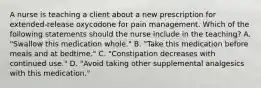 A nurse is teaching a client about a new prescription for extended-release oxycodone for pain management. Which of the following statements should the nurse include in the teaching? A. "Swallow this medication whole." B. "Take this medication before meals and at bedtime." C. "Constipation decreases with continued use." D. "Avoid taking other supplemental analgesics with this medication."